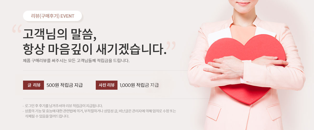 고객님의 말씀,항상 마음깊이 새기겠습니다.글리뷰 500원 적립금 지급, 사진리뷰 1,000원 을 적립금 지급,매월 우수리뷰로 선정된 3분께는 적립금 10,000원을 추가 지급해 드립니다.로그인 후 리뷰를 남겨주셔야 리뷰 적립금이 지급됩니다.
-  상품의 기능 및 효능에 대한 관련법에 의거, 부적절하거나 상업성 글, 비난글은 관리자에 의해 임의로 수정 또는
    삭제될 수 있음을 알려드립니다. 